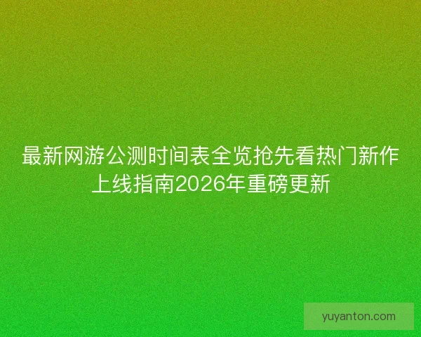 最新网游公测时间表全览抢先看热门新作上线指南2026年重磅更新