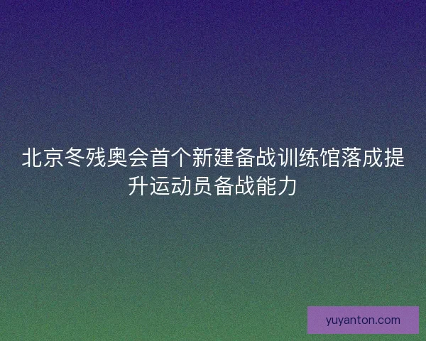 北京冬残奥会首个新建备战训练馆落成提升运动员备战能力